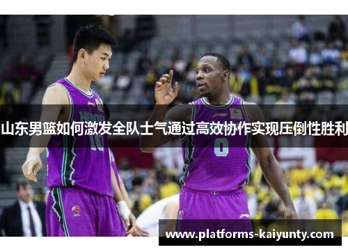 山东男篮如何激发全队士气通过高效协作实现压倒性胜利 山东男篮如何激发全队士气通过高效协作实现压倒性胜利