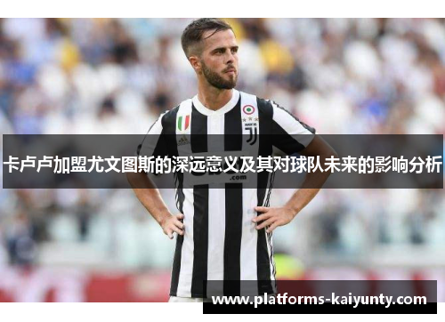 卡卢卢加盟尤文图斯的深远意义及其对球队未来的影响分析 卡卢卢加盟尤文图斯的深远意义及其对球队未来的影响分析