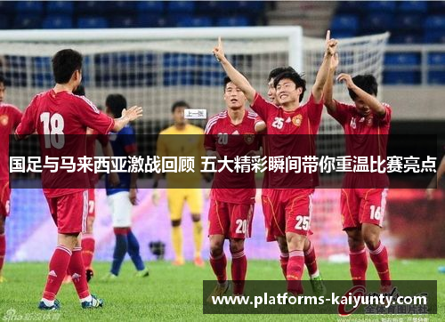 国足与马来西亚激战回顾 五大精彩瞬间带你重温比赛亮点 国足与马来西亚激战回顾 五大精彩瞬间带你重温比赛亮点