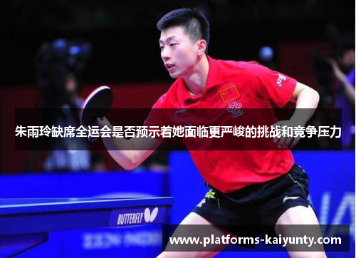 朱雨玲缺席全运会是否预示着她面临更严峻的挑战和竞争压力 朱雨玲缺席全运会是否预示着她面临更严峻的挑战和竞争压力