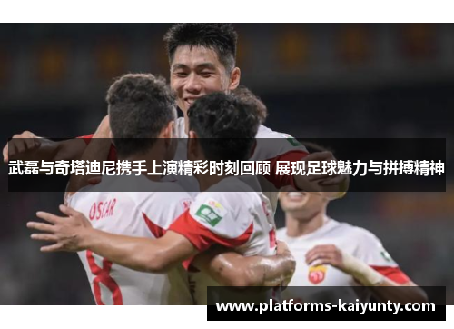 武磊与奇塔迪尼携手上演精彩时刻回顾 展现足球魅力与拼搏精神