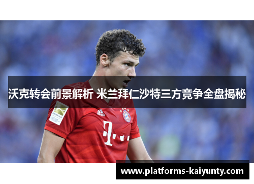 沃克转会前景解析 米兰拜仁沙特三方竞争全盘揭秘