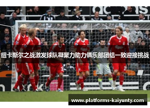 纽卡斯尔之战激发球队凝聚力助力俱乐部团结一致迎接挑战