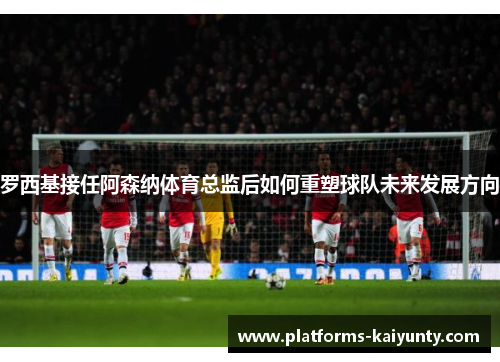 罗西基接任阿森纳体育总监后如何重塑球队未来发展方向