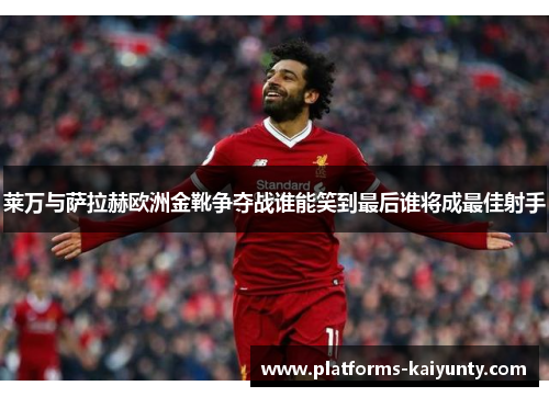 莱万与萨拉赫欧洲金靴争夺战谁能笑到最后谁将成最佳射手 莱万与萨拉赫欧洲金靴争夺战谁能笑到最后谁将成最佳射手