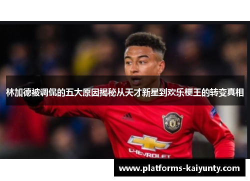 林加德被调侃的五大原因揭秘从天才新星到欢乐梗王的转变真相 林加德被调侃的五大原因揭秘从天才新星到欢乐梗王的转变真相