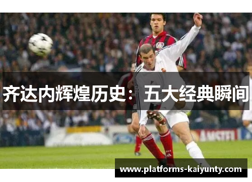 齐达内辉煌历史:五大经典瞬间 齐达内辉煌历史:五大经典瞬间