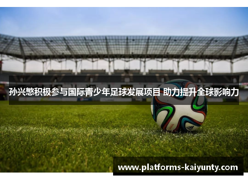 孙兴慜积极参与国际青少年足球发展项目 助力提升全球影响力