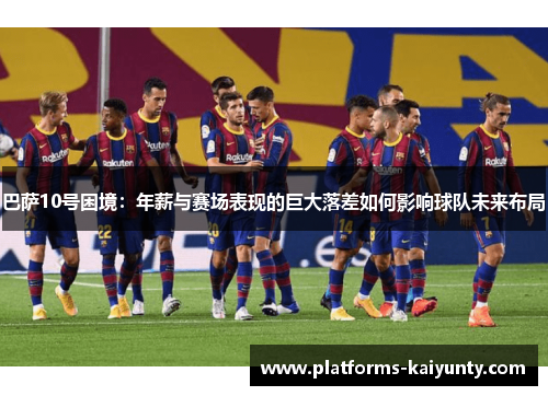 巴萨10号困境:年薪与赛场表现的巨大落差如何影响球队未来布局 巴萨10号困境:年薪与赛场表现的巨大落差如何影响球队未来布局