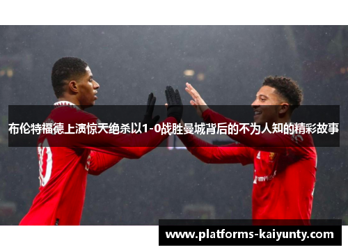 布伦特福德上演惊天绝杀以1-0战胜曼城背后的不为人知的精彩故事