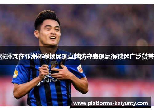 张琳芃在亚洲杯赛场展现卓越防守表现赢得球迷广泛赞誉