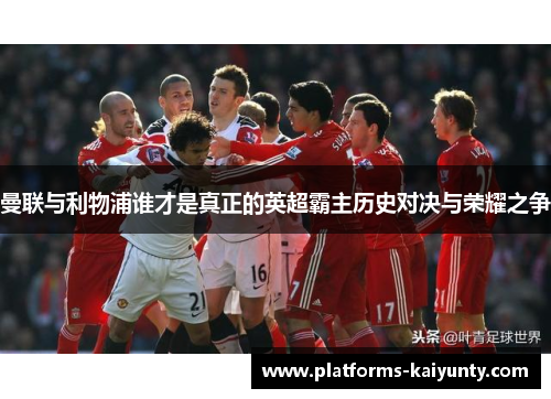 曼联与利物浦谁才是真正的英超霸主历史对决与荣耀之争