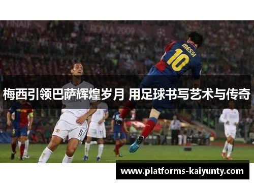 梅西引领巴萨辉煌岁月 用足球书写艺术与传奇 梅西引领巴萨辉煌岁月 用足球书写艺术与传奇