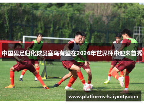 中国男足归化球员塞鸟有望在2026年世界杯中迎来首秀 中国男足归化球员塞鸟有望在2026年世界杯中迎来首秀