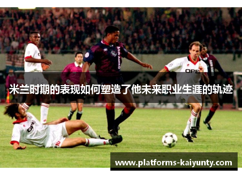 米兰时期的表现如何塑造了他未来职业生涯的轨迹 米兰时期的表现如何塑造了他未来职业生涯的轨迹