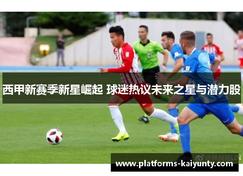 西甲新赛季新星崛起 球迷热议未来之星与潜力股